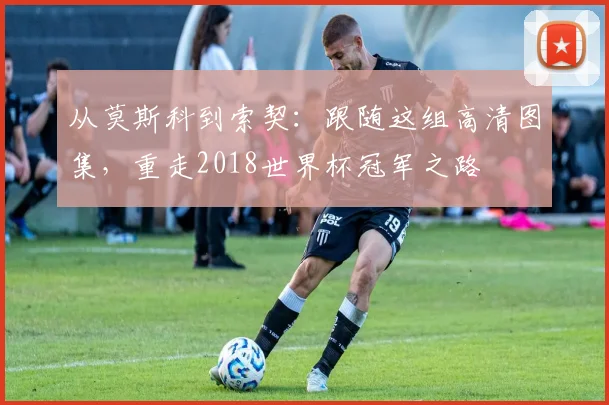 从莫斯科到索契：跟随这组高清图集，重走2018世界杯冠军之路