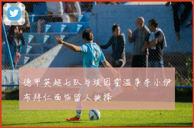 德甲英超七队与埃因霍温争夺小伊布拜仁面临留人抉择
